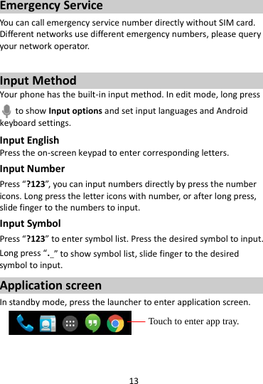 13  Emergency Service You can call emergency service number directly without SIM card. Different networks use different emergency numbers, please query your network operator.    Input Method Your phone has the built-in input method. In edit mode, long press  to show Input options and set input languages and Android keyboard settings. Input English Press the on-screen keypad to enter corresponding letters. Input Number Press “?123”, you can input numbers directly by press the number icons. Long press the letter icons with number, or after long press, slide finger to the numbers to input. Input Symbol Press “?123” to enter symbol list. Press the desired symbol to input. Long press “.…” to show symbol list, slide finger to the desired symbol to input. Application screen In standby mode, press the launcher to enter application screen.     Touch to enter app tray. 