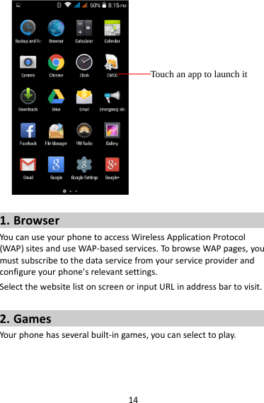 14   1. Browser You can use your phone to access Wireless Application Protocol (WAP) sites and use WAP-based services. To browse WAP pages, you must subscribe to the data service from your service provider and configure your phone&apos;s relevant settings. Select the website list on screen or input URL in address bar to visit.  2. Games Your phone has several built-in games, you can select to play.  Touch an app to launch it 