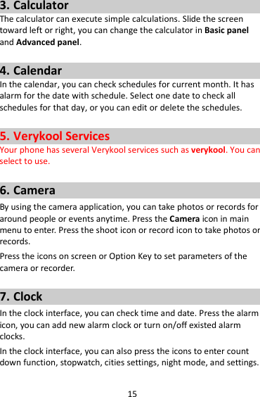 15 3. Calculator The calculator can execute simple calculations. Slide the screen toward left or right, you can change the calculator in Basic panel and Advanced panel.  4. Calendar In the calendar, you can check schedules for current month. It has alarm for the date with schedule. Select one date to check all schedules for that day, or you can edit or delete the schedules.  5. Verykool Services Your phone has several Verykool services such as verykool. You can select to use.    6. Camera By using the camera application, you can take photos or records for around people or events anytime. Press the Camera icon in main menu to enter. Press the shoot icon or record icon to take photos or records. Press the icons on screen or Option Key to set parameters of the camera or recorder.  7. Clock In the clock interface, you can check time and date. Press the alarm icon, you can add new alarm clock or turn on/off existed alarm clocks.   In the clock interface, you can also press the icons to enter count down function, stopwatch, cities settings, night mode, and settings. 