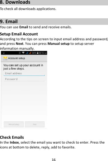 16 8. Downloads To check all downloads applications.  9. Email You can use Email to send and receive emails. Setup Email Account According to the tips on screen to input email address and password, and press Next. You can press Manual setup to setup server information manually.     Check Emails In the Inbox, select the email you want to check to enter. Press the icons at bottom to delete, reply, add to favorite. 