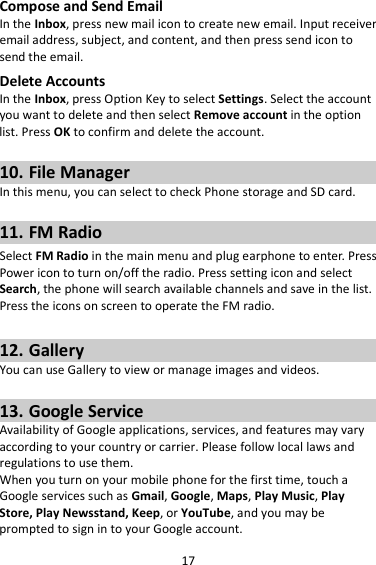 17 Compose and Send Email In the Inbox, press new mail icon to create new email. Input receiver email address, subject, and content, and then press send icon to send the email. Delete Accounts In the Inbox, press Option Key to select Settings. Select the account you want to delete and then select Remove account in the option list. Press OK to confirm and delete the account.  10. File Manager In this menu, you can select to check Phone storage and SD card.  11. FM Radio Select FM Radio in the main menu and plug earphone to enter. Press Power icon to turn on/off the radio. Press setting icon and select Search, the phone will search available channels and save in the list. Press the icons on screen to operate the FM radio.  12. Gallery You can use Gallery to view or manage images and videos.  13. Google Service Availability of Google applications, services, and features may vary according to your country or carrier. Please follow local laws and regulations to use them. When you turn on your mobile phone for the first time, touch a Google services such as Gmail, Google, Maps, Play Music, Play Store, Play Newsstand, Keep, or YouTube, and you may be prompted to sign in to your Google account. 