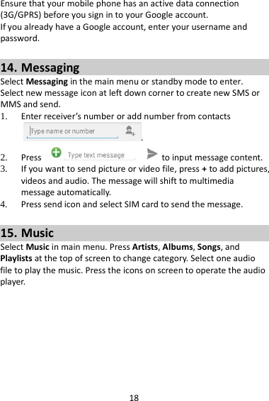 18 Ensure that your mobile phone has an active data connection (3G/GPRS) before you sign in to your Google account. If you already have a Google account, enter your username and password.  14. Messaging Select Messaging in the main menu or standby mode to enter. Select new message icon at left down corner to create new SMS or MMS and send. 1. Enter receiver’s number or add number from contacts.   2. Press   to input message content.   3. If you want to send picture or video file, press + to add pictures, videos and audio. The message will shift to multimedia message automatically.   4. Press send icon and select SIM card to send the message.  15. Music Select Music in main menu. Press Artists, Albums, Songs, and Playlists at the top of screen to change category. Select one audio file to play the music. Press the icons on screen to operate the audio player.   