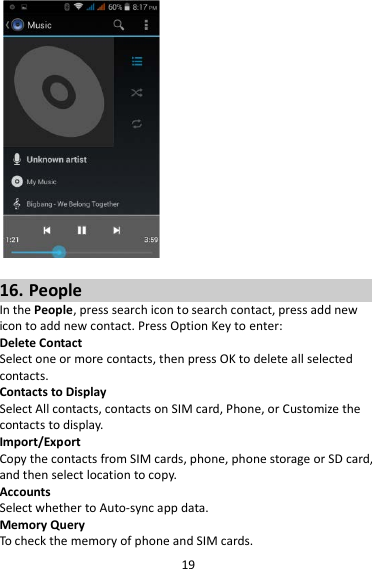 19   16. People In the People, press search icon to search contact, press add new icon to add new contact. Press Option Key to enter:   Delete Contact Select one or more contacts, then press OK to delete all selected contacts. Contacts to Display Select All contacts, contacts on SIM card, Phone, or Customize the contacts to display. Import/Export Copy the contacts from SIM cards, phone, phone storage or SD card, and then select location to copy. Accounts Select whether to Auto-sync app data. Memory Query To check the memory of phone and SIM cards. 