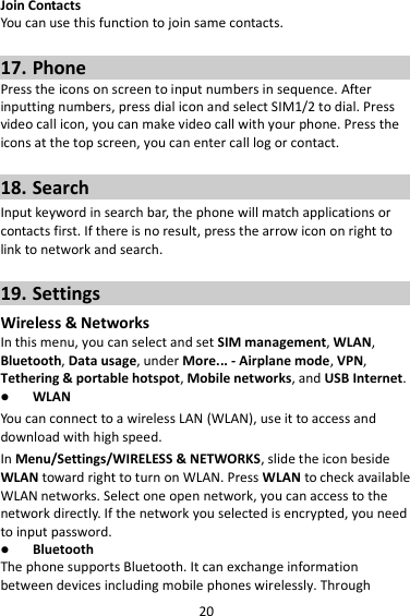 20 Join Contacts You can use this function to join same contacts.  17. Phone Press the icons on screen to input numbers in sequence. After inputting numbers, press dial icon and select SIM1/2 to dial. Press video call icon, you can make video call with your phone. Press the icons at the top screen, you can enter call log or contact.  18. Search Input keyword in search bar, the phone will match applications or contacts first. If there is no result, press the arrow icon on right to link to network and search.  19. Settings Wireless &amp; Networks In this menu, you can select and set SIM management, WLAN, Bluetooth, Data usage, under More... - Airplane mode, VPN, Tethering &amp; portable hotspot, Mobile networks, and USB Internet.  WLAN You can connect to a wireless LAN (WLAN), use it to access and download with high speed. In Menu/Settings/WIRELESS &amp; NETWORKS, slide the icon beside WLAN toward right to turn on WLAN. Press WLAN to check available WLAN networks. Select one open network, you can access to the network directly. If the network you selected is encrypted, you need to input password.  Bluetooth The phone supports Bluetooth. It can exchange information between devices including mobile phones wirelessly. Through 