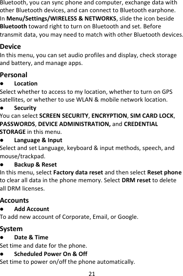 21 Bluetooth, you can sync phone and computer, exchange data with other Bluetooth devices, and can connect to Bluetooth earphone. In Menu/Settings/WIRELESS &amp; NETWORKS, slide the icon beside Bluetooth toward right to turn on Bluetooth and set. Before transmit data, you may need to match with other Bluetooth devices. Device In this menu, you can set audio profiles and display, check storage and battery, and manage apps. Personal  Location   Select whether to access to my location, whether to turn on GPS satellites, or whether to use WLAN &amp; mobile network location.  Security You can select SCREEN SECURITY, ENCRYPTION, SIM CARD LOCK, PASSWORDS, DEVICE ADMINISTRATION, and CREDENTIAL STORAGE in this menu.  Language &amp; Input Select and set Language, keyboard &amp; input methods, speech, and mouse/trackpad.  Backup &amp; Reset In this menu, select Factory data reset and then select Reset phone to clear all data in the phone memory. Select DRM reset to delete all DRM licenses. Accounts  Add Account To add new account of Corporate, Email, or Google. System  Date &amp; Time Set time and date for the phone.  Scheduled Power On &amp; Off Set time to power on/off the phone automatically. 