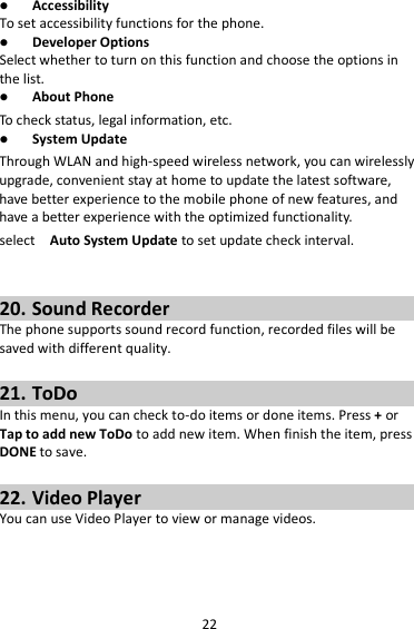 22  Accessibility To set accessibility functions for the phone.  Developer Options Select whether to turn on this function and choose the options in the list.  About Phone To check status, legal information, etc.  System Update Through WLAN and high-speed wireless network, you can wirelessly upgrade, convenient stay at home to update the latest software, have better experience to the mobile phone of new features, and have a better experience with the optimized functionality. select   Auto System Update to set update check interval.   20. Sound Recorder The phone supports sound record function, recorded files will be saved with different quality.    21. ToDo In this menu, you can check to-do items or done items. Press + or Tap to add new ToDo to add new item. When finish the item, press DONE to save.  22. Video Player You can use Video Player to view or manage videos.  