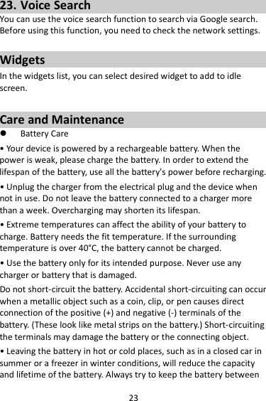 23 23. Voice Search You can use the voice search function to search via Google search. Before using this function, you need to check the network settings.  Widgets In the widgets list, you can select desired widget to add to idle screen.  Care and Maintenance  Battery Care • Your device is powered by a rechargeable battery. When the power is weak, please charge the battery. In order to extend the lifespan of the battery, use all the battery&apos;s power before recharging. • Unplug the charger from the electrical plug and the device when not in use. Do not leave the battery connected to a charger more than a week. Overcharging may shorten its lifespan. • Extreme temperatures can affect the ability of your battery to charge. Battery needs the fit temperature. If the surrounding temperature is over 40°C, the battery cannot be charged. • Use the battery only for its intended purpose. Never use any charger or battery that is damaged. Do not short-circuit the battery. Accidental short-circuiting can occur when a metallic object such as a coin, clip, or pen causes direct connection of the positive (+) and negative (-) terminals of the battery. (These look like metal strips on the battery.) Short-circuiting the terminals may damage the battery or the connecting object. • Leaving the battery in hot or cold places, such as in a closed car in summer or a freezer in winter conditions, will reduce the capacity and lifetime of the battery. Always try to keep the battery between 