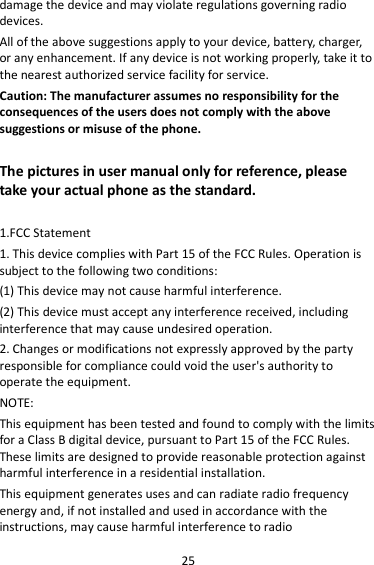 25 damage the device and may violate regulations governing radio devices. All of the above suggestions apply to your device, battery, charger, or any enhancement. If any device is not working properly, take it to the nearest authorized service facility for service. Caution: The manufacturer assumes no responsibility for the consequences of the users does not comply with the above suggestions or misuse of the phone.  The pictures in user manual only for reference, please take your actual phone as the standard.  1.FCC Statement 1. This device complies with Part 15 of the FCC Rules. Operation is subject to the following two conditions: (1) This device may not cause harmful interference. (2) This device must accept any interference received, including interference that may cause undesired operation. 2. Changes or modifications not expressly approved by the party responsible for compliance could void the user&apos;s authority to operate the equipment. NOTE:   This equipment has been tested and found to comply with the limits for a Class B digital device, pursuant to Part 15 of the FCC Rules. These limits are designed to provide reasonable protection against harmful interference in a residential installation. This equipment generates uses and can radiate radio frequency energy and, if not installed and used in accordance with the instructions, may cause harmful interference to radio 