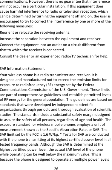 26 communications. However, there is no guarantee that interference will not occur in a particular installation. If this equipment does cause harmful interference to radio or television reception, which can be determined by turning the equipment off and on, the user is encouraged to try to correct the interference by one or more of the following measures: Reorient or relocate the receiving antenna. Increase the separation between the equipment and receiver. Connect the equipment into an outlet on a circuit different from that to which the receiver is connected.   Consult the dealer or an experienced radio/TV technician for help.  SAR Information Statement Your wireless phone is a radio transmitter and receiver. It is designed and manufactured not to exceed the emission limits for exposure to radiofrequency (RF) energy set by the Federal Communications Commission of the U.S. Government. These limits are part of comprehensive guidelines and establish permitted levels of RF energy for the general population. The guidelines are based on standards that were developed by independent scientific organizations through periodic and thorough evaluation of scientific studies. The standards include a substantial safety margin designed to assure the safety of all persons, regardless of age and health. The exposure standard for wireless mobile phones employs a unit of measurement known as the Specific Absorption Rate, or SAR. The SAR limit set by the FCC is 1.6 W/kg. * Tests for SAR are conducted with the phone transmitting at its highest certified power level in all tested frequency bands. Although the SAR is determined at the highest certified power level, the actual SAR level of the phone while operating can be well below the maximum value. This is because the phone is designed to operate at multiple power levels 