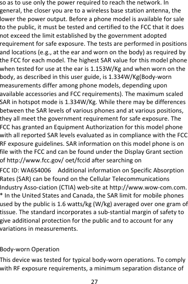 27 so as to use only the power required to reach the network. In general, the closer you are to a wireless base station antenna, the lower the power output. Before a phone model is available for sale to the public, it must be tested and certified to the FCC that it does not exceed the limit established by the government adopted requirement for safe exposure. The tests are performed in positions and locations (e.g., at the ear and worn on the body) as required by the FCC for each model. The highest SAR value for this model phone when tested for use at the ear is 1.153W/Kg and when worn on the body, as described in this user guide, is 1.334W/Kg(Body-worn measurements differ among phone models, depending upon available accessories and FCC requirements). The maximum scaled SAR in hotspot mode is 1.334W/Kg. While there may be differences between the SAR levels of various phones and at various positions, they all meet the government requirement for safe exposure. The FCC has granted an Equipment Authorization for this model phone with all reported SAR levels evaluated as in compliance with the FCC RF exposure guidelines. SAR information on this model phone is on file with the FCC and can be found under the Display Grant section of http://www.fcc.gov/ oet/fccid after searching on   FCC ID: WA6S4006  Additional information on Specific Absorption Rates (SAR) can be found on the Cellular Telecommunications Industry Asso-ciation (CTIA) web-site at http://www.wow-com.com. * In the United States and Canada, the SAR limit for mobile phones used by the public is 1.6 watts/kg (W/kg) averaged over one gram of tissue. The standard incorporates a sub-stantial margin of safety to give additional protection for the public and to account for any variations in measurements.  Body-worn Operation This device was tested for typical body-worn operations. To comply with RF exposure requirements, a minimum separation distance of 