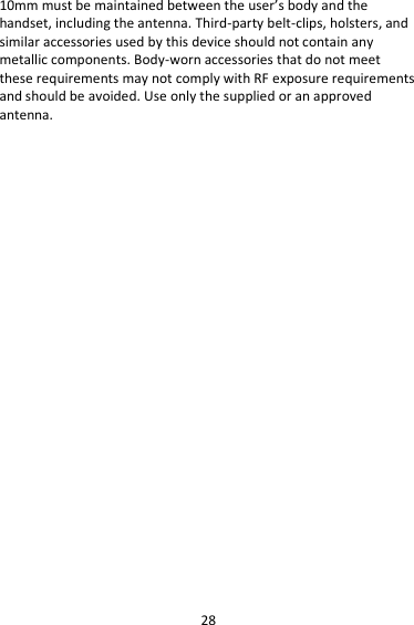 28 10mm must be maintained between the user’s body and the handset, including the antenna. Third-party belt-clips, holsters, and similar accessories used by this device should not contain any metallic components. Body-worn accessories that do not meet these requirements may not comply with RF exposure requirements and should be avoided. Use only the supplied or an approved antenna.      