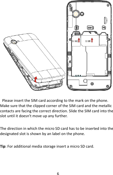 6   Please insert the SIM card according to the mark on the phone. Make sure that the clipped corner of the SIM card and the metallic contacts are facing the correct direction. Slide the SIM card into the slot until it doesn&apos;t move up any further.  The direction in which the micro SD card has to be inserted into the designated slot is shown by an label on the phone.  Tip: For additional media storage insert a micro SD card.  