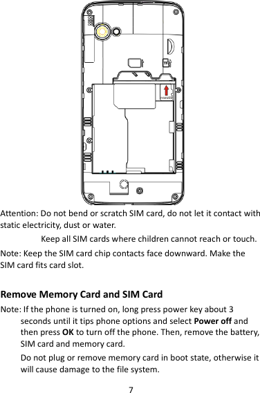 7  Attention: Do not bend or scratch SIM card, do not let it contact with static electricity, dust or water. Keep all SIM cards where children cannot reach or touch. Note: Keep the SIM card chip contacts face downward. Make the SIM card fits card slot.  Remove Memory Card and SIM Card   Note: If the phone is turned on, long press power key about 3 seconds until it tips phone options and select Power off and then press OK to turn off the phone. Then, remove the battery, SIM card and memory card.  Do not plug or remove memory card in boot state, otherwise it will cause damage to the file system. 