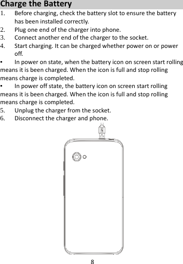 8  Charge the Battery   1. Before charging, check the battery slot to ensure the battery has been installed correctly. 2. Plug one end of the charger into phone. 3. Connect another end of the charger to the socket. 4. Start charging. It can be charged whether power on or power off.    ▪ In power on state, when the battery icon on screen start rolling means it is been charged. When the icon is full and stop rolling means charge is completed.   ▪ In power off state, the battery icon on screen start rolling means it is been charged. When the icon is full and stop rolling means charge is completed. 5. Unplug the charger from the socket.   6. Disconnect the charger and phone.    