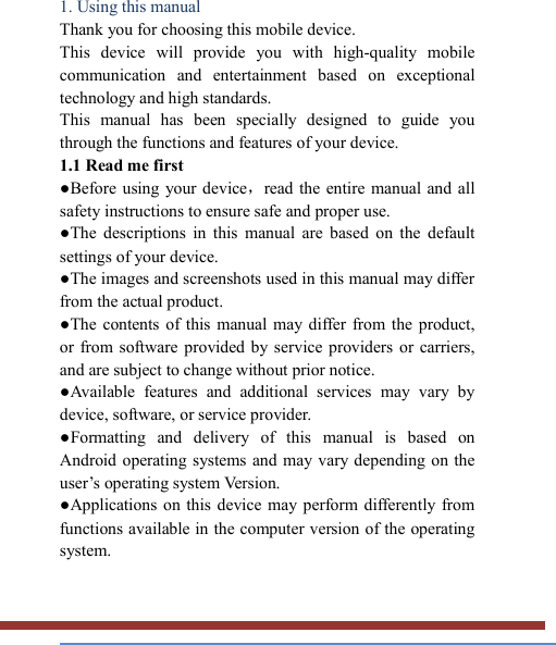   1. Using this manual   Thank you for choosing this mobile device.   This  device  will  provide  you  with  high-quality  mobile communication  and  entertainment  based  on  exceptional technology and high standards. This  manual  has  been  specially  designed  to  guide  you through the functions and features of your device. 1.1 Read me first   ●Before using your device，read the entire manual  and  all safety instructions to ensure safe and proper use. ●The  descriptions  in  this  manual  are  based  on  the  default settings of your device. ●The images and screenshots used in this manual may differ from the actual product. ●The  contents of this  manual may differ from the  product, or from software  provided by  service  providers  or  carriers, and are subject to change without prior notice.   ●Available  features  and  additional  services  may  vary  by device, software, or service provider. ●Formatting  and  delivery  of  this  manual  is  based  on Android operating systems and may  vary  depending on the user’s operating system Version. ●Applications on this device may perform differently from functions available in the computer version of the operating system.    