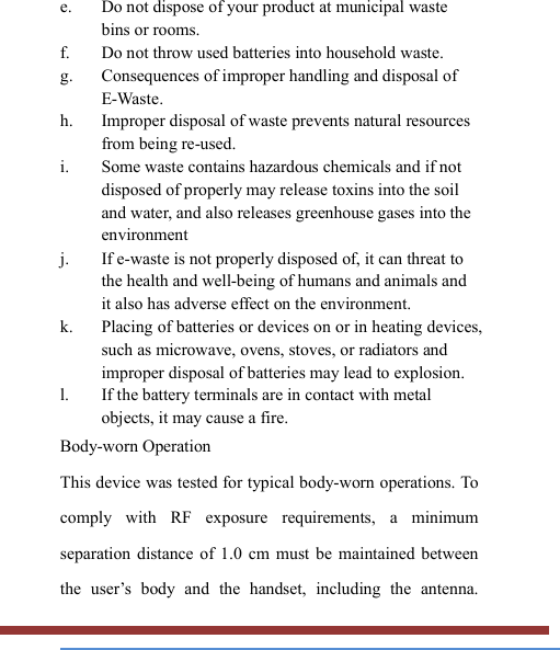   e. Do not dispose of your product at municipal waste bins or rooms. f. Do not throw used batteries into household waste. g. Consequences of improper handling and disposal of E-Waste. h. Improper disposal of waste prevents natural resources from being re-used. i. Some waste contains hazardous chemicals and if not disposed of properly may release toxins into the soil and water, and also releases greenhouse gases into the environment j. If e-waste is not properly disposed of, it can threat to the health and well-being of humans and animals and it also has adverse effect on the environment. k. Placing of batteries or devices on or in heating devices, such as microwave, ovens, stoves, or radiators and improper disposal of batteries may lead to explosion.   l. If the battery terminals are in contact with metal objects, it may cause a fire. Body-worn Operation This device was tested for typical body-worn operations. To comply  with  RF  exposure  requirements,  a  minimum separation distance  of  1.0  cm  must be  maintained between the  user’s  body  and  the  handset,  including  the  antenna. 