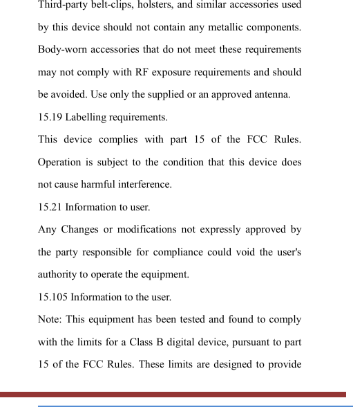   Third-party belt-clips, holsters, and similar accessories used by this device should not contain  any metallic components. Body-worn accessories that do not meet these requirements may not comply with RF exposure requirements and should be avoided. Use only the supplied or an approved antenna. 15.19 Labelling requirements. This  device  complies  with  part  15  of  the  FCC  Rules. Operation  is  subject  to  the  condition  that  this  device  does not cause harmful interference. 15.21 Information to user. Any  Changes  or  modifications  not  expressly  approved  by the  party  responsible  for  compliance  could  void  the  user&apos;s authority to operate the equipment. 15.105 Information to the user. Note: This equipment has been tested  and  found to comply with the limits for a Class B digital device, pursuant to part 15  of  the  FCC Rules.  These limits are designed to  provide 