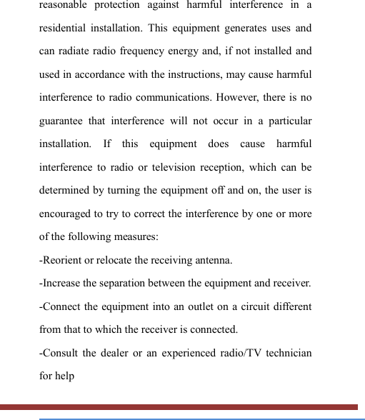   reasonable  protection  against  harmful  interference  in  a residential  installation.  This  equipment  generates  uses  and can radiate radio frequency energy  and,  if  not  installed and used in accordance with the instructions, may cause harmful interference to  radio communications. However,  there is no guarantee  that  interference  will  not  occur  in  a  particular installation.  If  this  equipment  does  cause  harmful interference  to  radio  or  television  reception,  which  can  be determined by turning the equipment off and on, the user is encouraged to try to correct the interference by one or more of the following measures: -Reorient or relocate the receiving antenna. -Increase the separation between the equipment and receiver. -Connect the equipment into an outlet on a circuit different from that to which the receiver is connected. -Consult  the  dealer  or  an  experienced  radio/TV  technician for help 