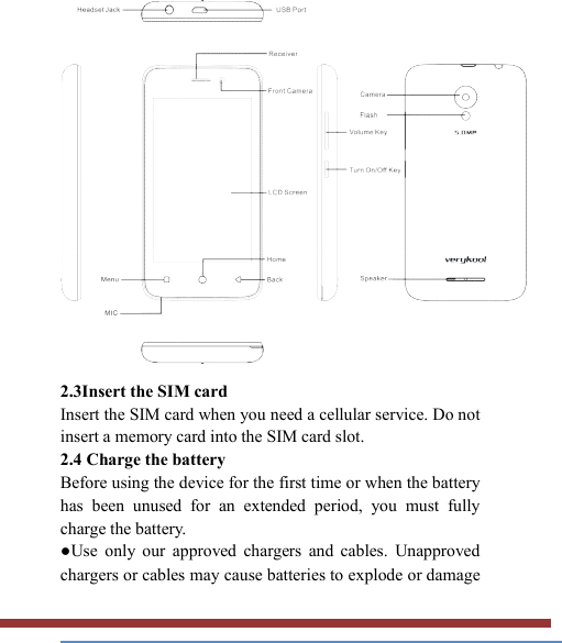    2.3Insert the SIM card   Insert the SIM card when you need a cellular service. Do not insert a memory card into the SIM card slot. 2.4 Charge the battery   Before using the device for the first time or when the battery has  been  unused  for  an  extended  period,  you  must  fully charge the battery.   ●Use  only  our  approved  chargers  and  cables.  Unapproved chargers or cables may cause batteries to explode or damage 