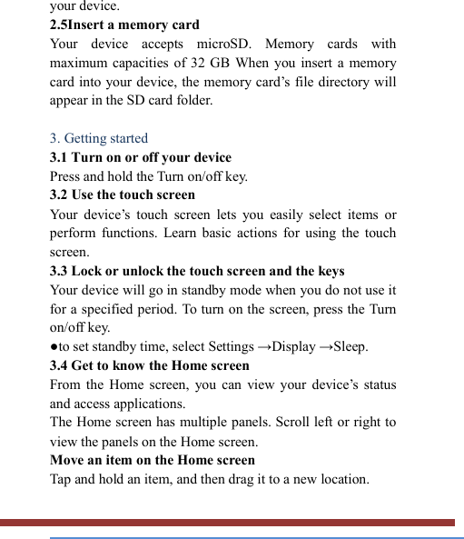   your device. 2.5Insert a memory card   Your  device  accepts  microSD.  Memory  cards  with maximum capacities of 32 GB  When you  insert  a  memory card into your device, the memory  card’s file directory will appear in the SD card folder.  3. Getting started   3.1 Turn on or off your device   Press and hold the Turn on/off key.   3.2 Use the touch screen   Your  device’s  touch  screen  lets  you  easily  select  items  or perform  functions.  Learn  basic  actions  for  using  the  touch screen. 3.3 Lock or unlock the touch screen and the keys   Your device will go in standby mode when you do not use it for a specified period. To turn on the screen, press the Turn on/off key.   ●to set standby time, select Settings →Display →Sleep. 3.4 Get to know the Home screen   From  the  Home screen,  you  can  view  your  device’s  status and access applications.   The Home screen has multiple panels. Scroll left or right to view the panels on the Home screen.   Move an item on the Home screen   Tap and hold an item, and then drag it to a new location.   
