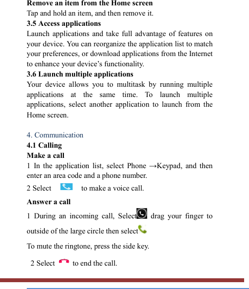   Remove an item from the Home screen   Tap and hold an item, and then remove it. 3.5 Access applications   Launch  applications  and  take  full  advantage of  features  on your device. You can reorganize the application list to match your preferences, or download applications from the Internet to enhance your device’s functionality.   3.6 Launch multiple applications   Your  device  allows  you  to  multitask  by  running  multiple applications  at  the  same  time.  To  launch  multiple applications,  select  another  application  to  launch  from  the Home screen.  4. Communication   4.1 Calling   Make a call   1  In  the  application  list,  select  Phone  →Keypad,  and  then enter an area code and a phone number. 2 Select  to make a voice call. Answer a call   1  During  an  incoming  call,  Select  drag  your  finger  to outside of the large circle then select  To mute the ringtone, press the side key.    2 Select    to end the call.   