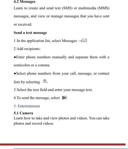   4.2 Messages   Learn to create and send text (SMS) or multimedia (MMS) messages, and view or manage messages that you have sent or received. Send a text message   1 In the application list, select Messages →  2 Add recipients:   ●Enter  phone  numbers  manually  and  separate  them  with  a semicolon or a comma. ●Select phone numbers from your call,  message, or contact lists by selecting   3 Select the text field and enter your message text.   4 To send the message, select   5. Entertainment   5.1 Camera   Learn how to take and view photos and videos. You can take photos and record videos.   