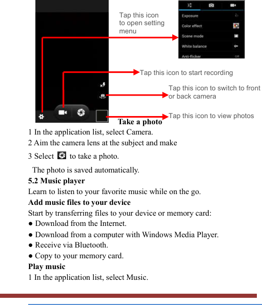              Take a photo   1 In the application list, select Camera.   2 Aim the camera lens at the subject and make   3 Select    to take a photo.   The photo is saved automatically.   5.2 Music player   Learn to listen to your favorite music while on the go.   Add music files to your device   Start by transferring files to your device or memory card:   ● Download from the Internet.   ● Download from a computer with Windows Media Player.   ● Receive via Bluetooth.   ● Copy to your memory card.   Play music   1 In the application list, select Music.   Tap this icon to open setting menu Tap this icon to start recording Tap this icon to switch to front or back camera Tap this icon to view photos 