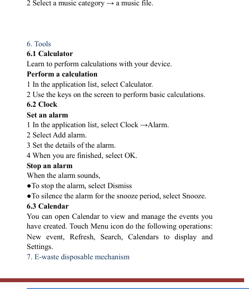   2 Select a music category → a music file.        6. Tools   6.1 Calculator   Learn to perform calculations with your device.   Perform a calculation   1 In the application list, select Calculator.   2 Use the keys on the screen to perform basic calculations.   6.2 Clock   Set an alarm   1 In the application list, select Clock →Alarm.   2 Select Add alarm. 3 Set the details of the alarm.   4 When you are finished, select OK. Stop an alarm   When the alarm sounds,   ●To stop the alarm, select Dismiss ●To silence the alarm for the snooze period, select Snooze. 6.3 Calendar   You can open Calendar to view and manage the events you have created. Touch Menu icon do the following operations: New  event,  Refresh,  Search,  Calendars  to  display  and Settings. 7. E-waste disposable mechanism   