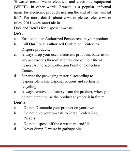   &apos;E-waste&apos;  means  waste  electrical  and  electronic  equipment (WEEE).  In  other  words  E-waste  is  a  popular,  informal name for electronic products nearing the end of their &quot;useful life&quot;.  For  more  details  about  e-waste  please  refer  e-waste rules, 2011 www.moef.nic.in Do’s and Don’ts for disposal e-waste Do’s:   a. Ensure that an Authorized Person repairs your products   b. Call Our Local Authorized Collection Centers to Dispose products. c. Always drop your used electronic products, batteries or any accessories thereof after the end of their life at nearest Authorized Collection Point or Collection Center. d. Separate the packaging material according to responsible waste disposal options and sorting for recycling. e. Always remove the battery from the product, when you do not intend to use the product anymore it in future. Don’ts: a. Do not Dismantle your product on your own. b. Do not give your e-waste to Scrap Dealer/ Rag Pickers. c. Do not dispose-off the e-waste in landfills. d. Never dump E-waste in garbage bins. 
