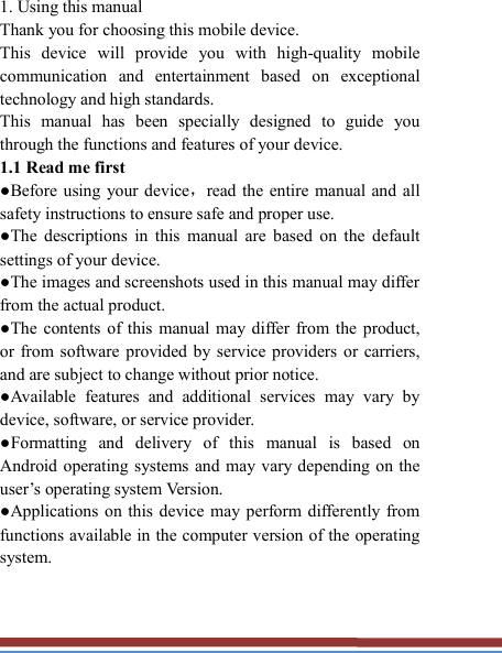   1. Using this manual   Thank you for choosing this mobile device.   This  device  will  provide  you  with  high-quality  mobile communication  and  entertainment  based  on  exceptional technology and high standards. This  manual  has  been  specially  designed  to  guide  you through the functions and features of your device. 1.1 Read me first   ●Before using your device，read the entire manual  and  all safety instructions to ensure safe and proper use. ●The  descriptions  in  this  manual  are  based  on  the  default settings of your device. ●The images and screenshots used in this manual may differ from the actual product. ●The  contents of this  manual may differ from the  product, or from software  provided by  service  providers  or  carriers, and are subject to change without prior notice.   ●Available  features  and  additional  services  may  vary  by device, software, or service provider. ●Formatting  and  delivery  of  this  manual  is  based  on Android operating systems and may  vary  depending on the user’s operating system Version. ●Applications on this device may perform differently from functions available in the computer version of the operating system.    