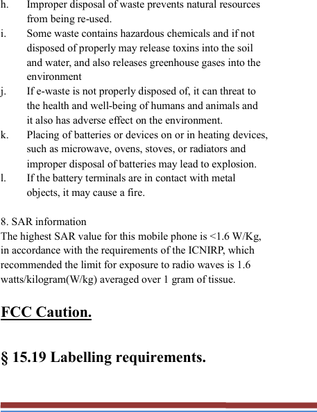   h. Improper disposal of waste prevents natural resources from being re-used. i. Some waste contains hazardous chemicals and if not disposed of properly may release toxins into the soil and water, and also releases greenhouse gases into the environment j. If e-waste is not properly disposed of, it can threat to the health and well-being of humans and animals and it also has adverse effect on the environment. k. Placing of batteries or devices on or in heating devices, such as microwave, ovens, stoves, or radiators and improper disposal of batteries may lead to explosion.   l. If the battery terminals are in contact with metal objects, it may cause a fire.  8. SAR information The highest SAR value for this mobile phone is &lt;1.6 W/Kg, in accordance with the requirements of the ICNIRP, which recommended the limit for exposure to radio waves is 1.6 watts/kilogram(W/kg) averaged over 1 gram of tissue.    FCC Caution.    § 15.19 Labelling requirements. 