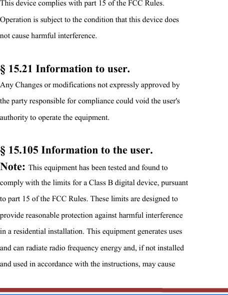   This device complies with part 15 of the FCC Rules. Operation is subject to the condition that this device does not cause harmful interference.  § 15.21 Information to user. Any Changes or modifications not expressly approved by the party responsible for compliance could void the user&apos;s authority to operate the equipment.    § 15.105 Information to the user. Note: This equipment has been tested and found to comply with the limits for a Class B digital device, pursuant to part 15 of the FCC Rules. These limits are designed to provide reasonable protection against harmful interference in a residential installation. This equipment generates uses and can radiate radio frequency energy and, if not installed and used in accordance with the instructions, may cause 