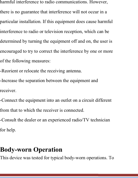   harmful interference to radio communications. However, there is no guarantee that interference will not occur in a particular installation. If this equipment does cause harmful interference to radio or television reception, which can be determined by turning the equipment off and on, the user is encouraged to try to correct the interference by one or more of the following measures: -Reorient or relocate the receiving antenna. -Increase the separation between the equipment and receiver. -Connect the equipment into an outlet on a circuit different from that to which the receiver is connected. -Consult the dealer or an experienced radio/TV technician for help.  Body-worn Operation This device was tested for typical body-worn operations. To 