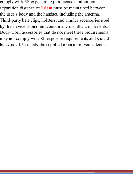   comply with RF exposure requirements, a minimum separation distance of 1.0cm must be maintained between the user’s body and the handset, including the antenna. Third-party belt-clips, holsters, and similar accessories used by this device should not contain any metallic components. Body-worn accessories that do not meet these requirements may not comply with RF exposure requirements and should be avoided. Use only the supplied or an approved antenna.   