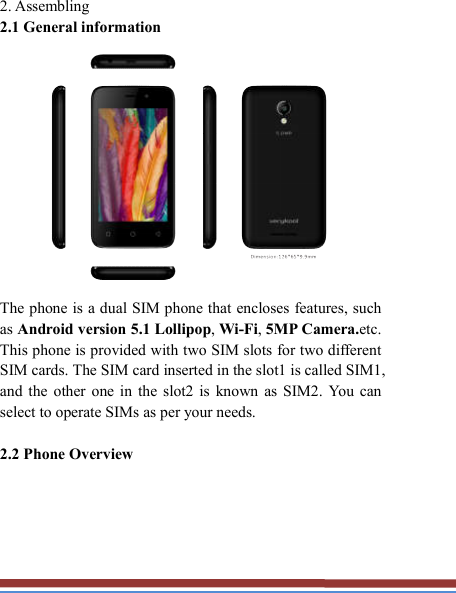   2. Assembling   2.1 General information    The phone is a dual SIM phone that encloses features, such as Android version 5.1 Lollipop, Wi-Fi, 5MP Camera.etc. This phone is provided with two SIM slots for two different SIM cards. The SIM card inserted in the slot1 is called SIM1, and  the  other  one  in  the  slot2 is  known  as  SIM2.  You  can select to operate SIMs as per your needs.  2.2 Phone Overview   