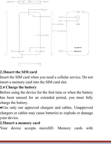    2.3Insert the SIM card   Insert the SIM card when you need a cellular service. Do not insert a memory card into the SIM card slot. 2.4 Charge the battery   Before using the device for the first time or when the battery has  been  unused  for  an  extended  period,  you  must  fully charge the battery.   ●Use  only  our  approved  chargers  and  cables.  Unapproved chargers or cables may cause batteries to explode or damage your device. 2.5Insert a memory card   Your  device  accepts  microSD.  Memory  cards  with 