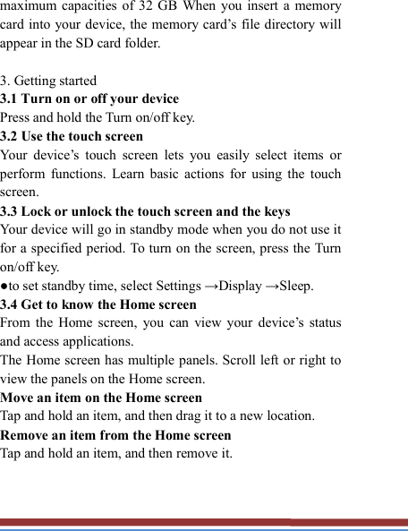   maximum capacities of 32 GB  When you  insert  a  memory card into your device, the memory  card’s file directory will appear in the SD card folder.  3. Getting started   3.1 Turn on or off your device   Press and hold the Turn on/off key.   3.2 Use the touch screen   Your  device’s  touch  screen  lets  you  easily  select  items  or perform  functions.  Learn  basic  actions  for  using  the  touch screen. 3.3 Lock or unlock the touch screen and the keys   Your device will go in standby mode when you do not use it for a specified period. To turn on the screen, press the Turn on/off key.   ●to set standby time, select Settings →Display →Sleep. 3.4 Get to know the Home screen   From  the  Home screen,  you  can  view  your  device’s  status and access applications.   The Home screen has multiple panels. Scroll left or right to view the panels on the Home screen.   Move an item on the Home screen   Tap and hold an item, and then drag it to a new location.   Remove an item from the Home screen   Tap and hold an item, and then remove it. 