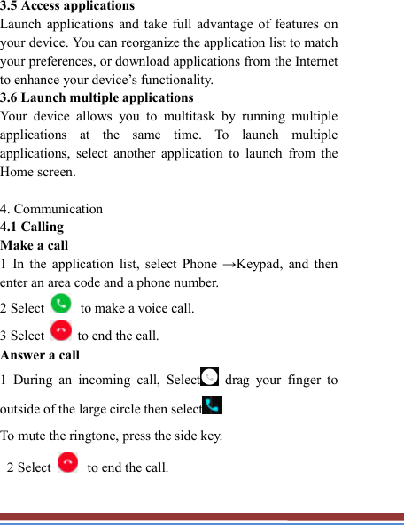   3.5 Access applications   Launch  applications  and  take  full  advantage of  features  on your device. You can reorganize the application list to match your preferences, or download applications from the Internet to enhance your device’s functionality.   3.6 Launch multiple applications   Your  device  allows  you  to  multitask  by  running  multiple applications  at  the  same  time.  To  launch  multiple applications,  select  another  application  to  launch  from  the Home screen.  4. Communication   4.1 Calling   Make a call   1  In  the  application  list,  select  Phone  →Keypad,  and  then enter an area code and a phone number. 2 Select  to make a voice call. 3 Select    to end the call.   Answer a call   1  During  an  incoming  call,  Select   drag  your  finger  to outside of the large circle then select  To mute the ringtone, press the side key.     2 Select  to end the call.   