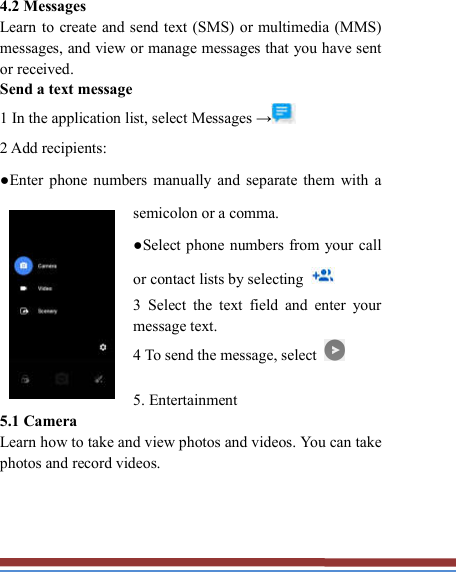     4.2 Messages   Learn to create and send text (SMS) or multimedia (MMS) messages, and view or manage messages that you have sent or received. Send a text message   1 In the application list, select Messages →  2 Add recipients:   ●Enter  phone  numbers  manually  and  separate  them  with  a semicolon or a comma. ●Select phone  numbers  from your call or contact lists by selecting   3  Select  the  text  field  and  enter  your message text.   4 To send the message, select    5. Entertainment   5.1 Camera   Learn how to take and view photos and videos. You can take photos and record videos.     