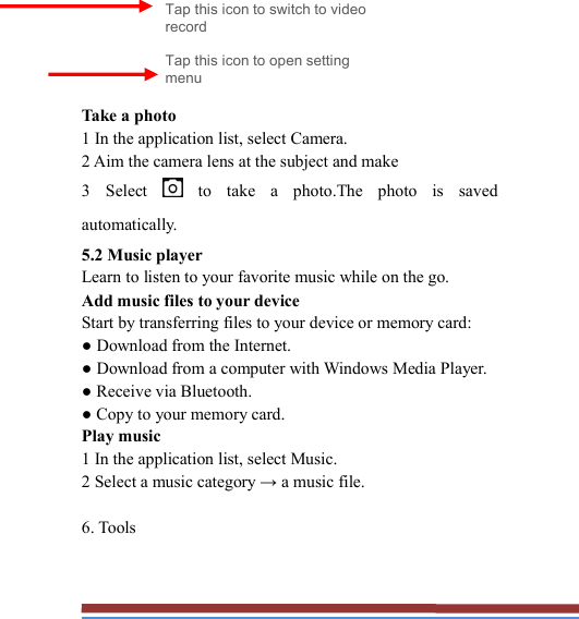         Take a photo   1 In the application list, select Camera.   2 Aim the camera lens at the subject and make   3  Select    to  take  a  photo.The  photo  is  saved automatically.   5.2 Music player   Learn to listen to your favorite music while on the go.   Add music files to your device   Start by transferring files to your device or memory card:   ● Download from the Internet.   ● Download from a computer with Windows Media Player.   ● Receive via Bluetooth.   ● Copy to your memory card.   Play music   1 In the application list, select Music.   2 Select a music category → a music file.    6. Tools   Tap this icon to switch to video record Tap this icon to open setting menu 