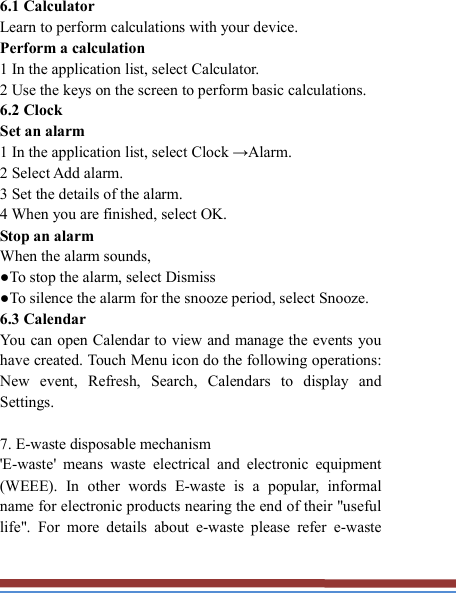   6.1 Calculator   Learn to perform calculations with your device.   Perform a calculation   1 In the application list, select Calculator.   2 Use the keys on the screen to perform basic calculations.   6.2 Clock   Set an alarm   1 In the application list, select Clock →Alarm.   2 Select Add alarm. 3 Set the details of the alarm.   4 When you are finished, select OK. Stop an alarm   When the alarm sounds,   ●To stop the alarm, select Dismiss ●To silence the alarm for the snooze period, select Snooze. 6.3 Calendar   You can open Calendar to view and manage the events you have created. Touch Menu icon do the following operations: New  event,  Refresh,  Search,  Calendars  to  display  and Settings.  7. E-waste disposable mechanism   &apos;E-waste&apos;  means  waste  electrical  and  electronic  equipment (WEEE).  In  other  words  E-waste  is  a  popular,  informal name for electronic products nearing the end of their &quot;useful life&quot;.  For  more  details  about  e-waste  please  refer  e-waste 