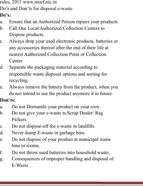   rules, 2011 www.moef.nic.in Do’s and Don’ts for disposal e-waste Do’s:   a. Ensure that an Authorized Person repairs your products   b. Call Our Local Authorized Collection Centers to Dispose products. c. Always drop your used electronic products, batteries or any accessories thereof after the end of their life at nearest Authorized Collection Point or Collection Center. d. Separate the packaging material according to responsible waste disposal options and sorting for recycling. e. Always remove the battery from the product, when you do not intend to use the product anymore it in future. Don’ts: a. Do not Dismantle your product on your own. b. Do not give your e-waste to Scrap Dealer/ Rag Pickers. c. Do not dispose-off the e-waste in landfills. d. Never dump E-waste in garbage bins. e. Do not dispose of your product at municipal waste bins or rooms. f. Do not throw used batteries into household waste. g. Consequences of improper handling and disposal of E-Waste. 