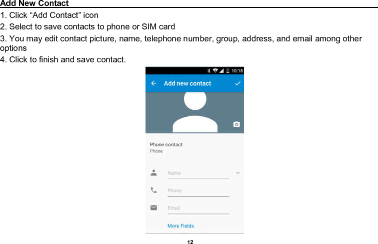    12  Add New Contact                                                                                                                                                                             1. Click “Add Contact” icon   2. Select to save contacts to phone or SIM card 3. You may edit contact picture, name, telephone number, group, address, and email among other options 4. Click to finish and save contact.                                         