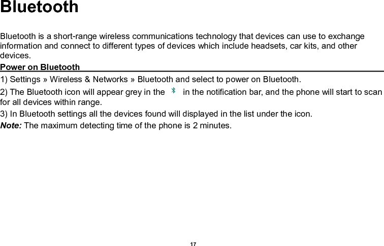    17  Bluetooth  Bluetooth is a short-range wireless communications technology that devices can use to exchange information and connect to different types of devices which include headsets, car kits, and other devices. Power on Bluetooth                                                                                         1) Settings » Wireless &amp; Networks » Bluetooth and select to power on Bluetooth. 2) The Bluetooth icon will appear grey in the    in the notification bar, and the phone will start to scan for all devices within range. 3) In Bluetooth settings all the devices found will displayed in the list under the icon. Note: The maximum detecting time of the phone is 2 minutes. 