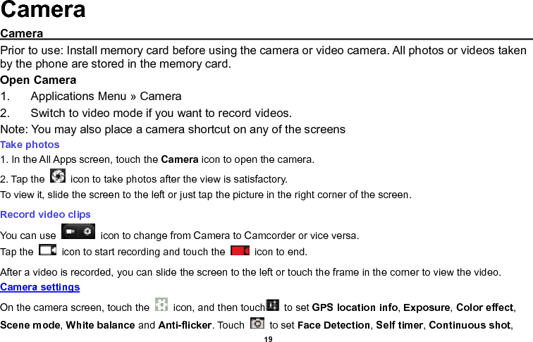    19  Camera Camera                                                                                                                          Prior to use: Install memory card before using the camera or video camera. All photos or videos taken by the phone are stored in the memory card. Open Camera 1.  Applications Menu » Camera   2.  Switch to video mode if you want to record videos.   Note: You may also place a camera shortcut on any of the screens Take photos  1. In the All Apps screen, touch the Camera icon to open the camera. 2. Tap the    icon to take photos after the view is satisfactory. To view it, slide the screen to the left or just tap the picture in the right corner of the screen.  Record video clips You can use    icon to change from Camera to Camcorder or vice versa. Tap the    icon to start recording and touch the    icon to end. After a video is recorded, you can slide the screen to the left or touch the frame in the corner to view the video. Camera settings  On the camera screen, touch the    icon, and then touch   to set GPS location info, Exposure, Color effect, Scene mode, White balance and Anti-flicker. Touch    to set Face Detection, Self timer, Continuous shot, 