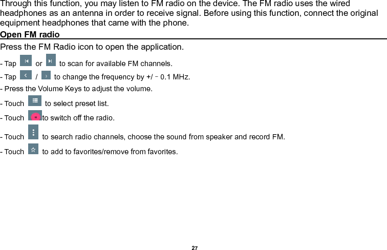    27  Through this function, you may listen to FM radio on the device. The FM radio uses the wired headphones as an antenna in order to receive signal. Before using this function, connect the original equipment headphones that came with the phone. Open FM radio                                                                                                                                                                                                                               Press the FM Radio icon to open the application. - Tap    or    to scan for available FM channels. - Tap    /    to change the frequency by +/–0.1 MHz. - Press the Volume Keys to adjust the volume. - Touch    to select preset list. - Touch  to switch off the radio. - Touch    to search radio channels, choose the sound from speaker and record FM.  - Touch    to add to favorites/remove from favorites. 