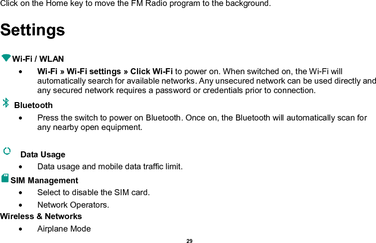    29  Click on the Home key to move the FM Radio program to the background. Settings  Wi-Fi / WLAN    Wi-Fi » Wi-Fi settings » Click Wi-Fi to power on. When switched on, the Wi-Fi will automatically search for available networks. Any unsecured network can be used directly and any secured network requires a password or credentials prior to connection. Bluetooth     Press the switch to power on Bluetooth. Once on, the Bluetooth will automatically scan for any nearby open equipment.    Data Usage     Data usage and mobile data traffic limit. SIM Management     Select to disable the SIM card.     Network Operators. Wireless &amp; Networks     Airplane Mode 