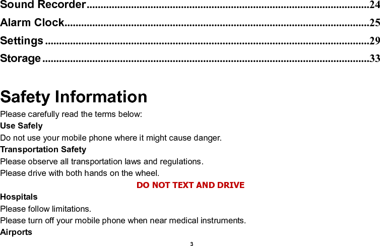    3  Sound Recorder ......................................................................................................24 Alarm Clock ..............................................................................................................25 Settings .....................................................................................................................29 Storage ......................................................................................................................33  Safety Information Please carefully read the terms below: Use Safely Do not use your mobile phone where it might cause danger. Transportation Safety Please observe all transportation laws and regulations. Please drive with both hands on the wheel.   DO NOT TEXT AND DRIVE Hospitals Please follow limitations. Please turn off your mobile phone when near medical instruments. Airports 
