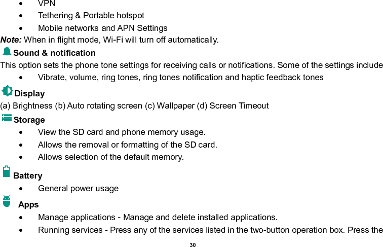    30    VPN   Tethering &amp; Portable hotspot       Mobile networks and APN Settings Note: When in flight mode, Wi-Fi will turn off automatically. Sound &amp; notification This option sets the phone tone settings for receiving calls or notifications. Some of the settings include   Vibrate, volume, ring tones, ring tones notification and haptic feedback tones Display     (a) Brightness (b) Auto rotating screen (c) Wallpaper (d) Screen Timeout Storage   View the SD card and phone memory usage.     Allows the removal or formatting of the SD card.   Allows selection of the default memory.   Battery     General power usage   Apps   Manage applications - Manage and delete installed applications.   Running services - Press any of the services listed in the two-button operation box. Press the 