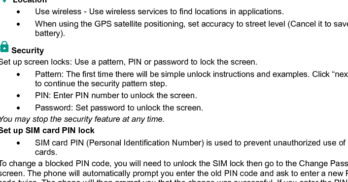    31  ‘Stop’ button to stop any of the services listed and removes from the &quot;running services&quot; list. Location     Use wireless - Use wireless services to find locations in applications.   When using the GPS satellite positioning, set accuracy to street level (Cancel it to save battery). Security   Set up screen locks: Use a pattern, PIN or password to lock the screen.     Pattern: The first time there will be simple unlock instructions and examples. Click “next step” to continue the security pattern step.     PIN: Enter PIN number to unlock the screen.   Password: Set password to unlock the screen. You may stop the security feature at any time. Set up SIM card PIN lock   SIM card PIN (Personal Identification Number) is used to prevent unauthorized use of SIM cards.   To change a blocked PIN code, you will need to unlock the SIM lock then go to the Change Password screen. The phone will automatically prompt you enter the old PIN code and ask to enter a new PIN code twice. The phone will then prompt you that the change was successful. If you enter the PIN incorrectly three times, the SIM and PIN codes will be automatically locked. You will need the PUK code to unlock the phone which is available through your service provider. If you enter the PUK code 